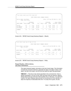 Page 96BCMS Trunk Group Summary Report
Issue  4  September 1995
4-71
Screen 4-34. BCMS Trunk Group Summary Report — Hourly
Screen 4-35. BCMS Trunk Group Summary Report — Daily
Report Headers, Abbreviations, 
and Their Definitions
This report presents header information at the top of each page. This information 
includes the command entered to generate the report, the page number of the 
report, the title of the report, and the time and date the report was generated.
TIME/DAY — The time or day interval sp e...