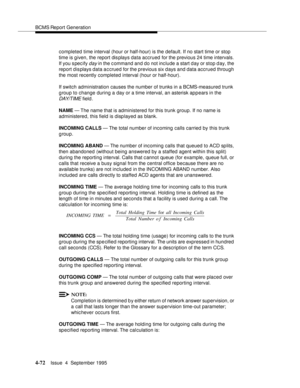 Page 97BCMS Report Generation
4-72Issue  4  September 1995 
completed time interval (hour or half-hour) is the default. If no start time or stop  
time is given, the report dis plays data accrued for the previous 24 time intervals. 
If you s pecify 
day in the command and do not include a start d ay or stop day, the 
report displays data a c crued for the previous six d ays and data accrued through 
the most recently completed interval (hour or half-hour).
If switch administration causes the number of trunks in...