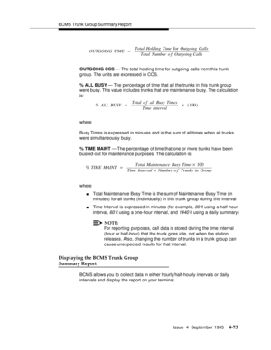 Page 98BCMS Trunk Group Summary Report
Issue  4  September 1995
4-73
OUTGOING CCS — The total holding time for outgoing calls from this trunk 
g roup. The units are expressed in CCS.
% ALL BUSY — The percentage of time that all the trunks in this trunk group 
were busy. This value in cludes trunks that are maintenance b usy. The c alculation 
is:
where
Busy Times is expressed in minutes and is the sum of all times when all trunks 
were simultaneously busy.
% TIME MAINT — The perc entage of time that one or more...
