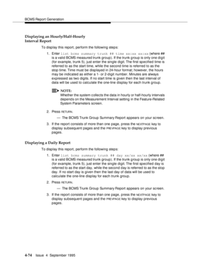 Page 99BCMS Report Generation
4-74Issue  4  September 1995 
Displaying an Hourly/Half-Hourly
Interval Report
To display this report, perform the following step s:
1. Enter list bcms summary trunk ## time xx:xx xx:xx (where ## 
is a valid BCMS measured trunk group). If the trunk g roup is only one digit 
(for example, trunk 5), just enter the single digit. The first specified time is 
referred to as the start time, while the second time is referred to as the 
stop time. Time must be displayed in 24-hour format;...