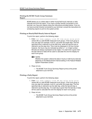 Page 100BCMS Trunk Group Summary Report
Issue  4  September 1995
4-75
Printing the BCMS Trunk Group Summary 
Report
BCMS allows you to collect data in either hourly/half-hourly intervals or daily 
intervals and p rint the report. If you have a printer directly connected to your 
terminal, you may print reports using the instructions provided below. If you do 
not have a p rinter d irectly connected to your terminal, c onsult the instructions for 
sc heduling reports to print to the system printer.
Printing an...