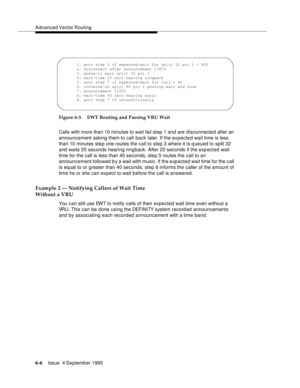 Page 102Advanced Vector Routing
6-6Issue  4 September 1995 
Figure 6-3. EWT Routing and Passing VRU Wait
Calls with more than 10 minutes to wait fail step 1 and are disconnected after an 
announcement asking them to call back later. If the expected wait time is less 
than 10 minutes ste p one routes the call to step 3 where it is q ueued to split 32 
and waits 20 seconds hearing ringback. After 20 seconds if the exp ected wait 
time for the call is less than 40 seconds, step 5 routes the call to an 
announcement...