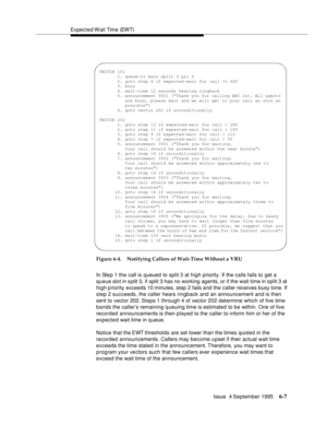 Page 103Expected Wait Time (EWT)
Issue  4 September 1995
6-7
Figure 6-4. Notifying Callers of Wait-Time Without a VRU
In Ste p 1 the call is queued to split 3 at high priority. If the calls fails to get a 
queue slot in split 3, if split 3 has no working agents, or if the wait time in split 3 at 
high p riority exceeds 10 minutes, step 2 fails and the caller receives busy tone. If 
step 2 succeeds, the caller hears ringback and an announcement and is then 
sent to vector 202. Steps  1  through 4 of vector 202...