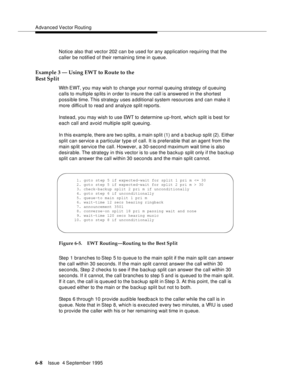 Page 104Advanced Vector Routing
6-8Issue  4 September 1995 
Notice also that vector 202 can be used for any application requiring that the 
caller be notified of their remaining time in queue.
Example 3 — Using EWT to Route to the 
Best Split
With EWT, you may wish to change your normal queuing strategy of q ueuing 
calls to multiple sp lits in order to insure the call is answered in the shortest 
possible time. This strategy uses a dditional system resources and can make it 
more difficult to read and analyze...