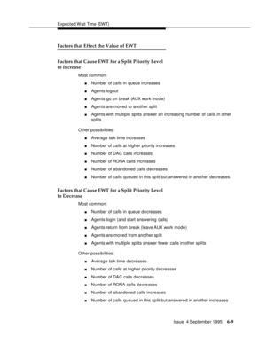 Page 105Expected Wait Time (EWT)
Issue  4 September 1995
6-9
Factors that Effect the Value of EWT
Factors that Cause EWT for a Split Priority Level
to Increase
Most common:
nNumber of calls in queue increases
nAgents logout
nAgents go on break (AUX work mo de)
nAgents are moved to another split
nAgents with multiple splits answer an increasing number of calls in other 
splits
Other possibilities:
nAverage talk time increases
nNumber of calls at higher priority increases
nNumber of DAC calls increases
nNumber of...