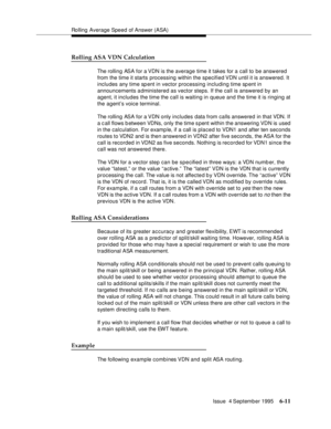 Page 107Rolling Average Speed of Answer (ASA)
Issue  4 September 1995
6-11
Rolling ASA VDN Calculation
The rolling ASA for a VDN is the average time it takes for a call to be answered 
from the time it starts processing within the specified VDN  until  it  is  answered. It 
includes any time sp ent in vector processing including time sp ent in 
announcements administered as vector steps. If the call is answered by an 
agent, it includes the time the call is waiting in queue and the time it is ringing at 
the...