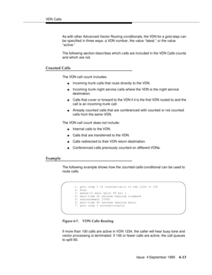 Page 109VDN Calls
Issue  4 September 1995
6-13
As with other  Advanced Vector Routing conditionals, the VDN for a goto step can 
be specified in three ways: a VDN numb er, the value “latest,” or the value 
“active.” 
The following section d escribes which calls are included in the VDN Calls counts 
and which are not.
Counted Calls
The VDN call count includes:
nIncoming trunk calls that route directly to the VDN.
nIn coming trunk night service calls where the VDN is the night service 
destination.
nCalls that c...