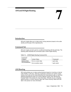 Page 110Issue  4 September 19957-1 
7
ANI and II-Digits Routing
Introduction
ANI and ii-d igits allow you to make vector routing decisions based on the caller 
identity and the type of the originating line.
Command Set
ANI and ii-d igits are both used for conditional branching with the goto step. The 
following table illustrates the commands used in ANI/II-Digits Routing .
ANI Routing
ANI routing allows you to make routing d e cisions based on incoming or internal 
caller identity. In this way, calls from a...