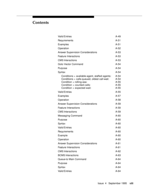 Page 12Contents
Issue  4   September 1995xiii
 Valid Entries A-49
 Requirements A-51
 Examp les A-51
 O peration A-52
 Answer Supervision Considerations A-53
 Feature Interactions A-53
 CMS Interactions A-53
 Goto Vector Command A-54
 Purp ose A-54
 Syntax A-54
 Conditions = available-agent, staffed-agents: A-54
 Conditions =  calls-q ueued, oldest call-wait: A-54
 Condition  = rolling-asa: A-55
 Condition  = counted-calls: A-55
 Condition  = expected-wait: A-55
 Valid Entries A-55
 Examp les A-57
 O peration...