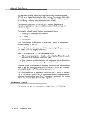 Page 111ANI and II-Digits Routing
7-2Issue  4 September 1995 
ANI (Automatic Number Identification) is b ased on the Calling Party Number 
(CPN). It is not always i dentical to the Billing Number. For example, if the call is 
placed by a user from a Private Branch Exchange (PBX), the CPN can be either 
the PBX billing number or the Station Identification Numb er. 
The ANI routing digit string can contain up to 16 d i gits. This sup ports 
international applications. However, ANI information in North America only...