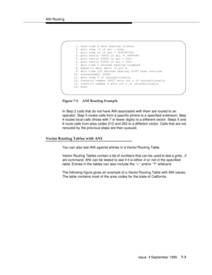 Page 112ANI Routin g
Issue  4 September 1995
7-3
Figure 7-1. ANI Routing Example
In Step 2 calls that do not have ANI associated with them are routed to an 
operator. Step 3 routes calls from a specific phone to a specified extension. Step 
4 routes local c alls (those with 7 or fewer digits) to a d ifferent vector. Steps 5 and 
6 route calls from area codes 212 and 202 to a different vector. Calls that are not 
rerouted by the previous steps are then q ueued.
Vector Routing Tables with ANI
You c a n also test...