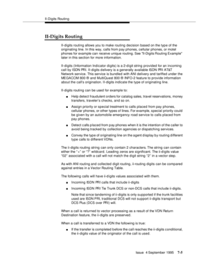 Page 114II-Digits Routin g
Issue  4 September 1995
7-5
II-Digits Routing
II-digits routing allows you to make routing decision based on the typ e of the 
originating line. In this way, calls from pay phones, cellular phones, or motel 
phones for example can receive unique routing. See  II-Digits Routing Example 
later in this section for more information.
II-digits (Information Indicator d i gits) is a 2-d igit string provided for an incoming 
call by ISDN PRI. II-digits delivery is a generally available ISDN...