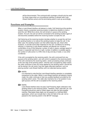 Page 119Look-Ahead Interflow
8-2Issue  4  September 1995
will b e disconnected. This c ommand with coverage y should only be used 
for those cases when an unconditional interflow is wanted (with Look-
Ahead Interflow active) and the terminating switch is set up accordingly.
Functions and Examples
When a Look-Ahead Interflow c all attemp t is made, Call Vectoring at the sending 
location checks a potential receiving location to determine whether to hold or 
send the call. While this is done, the call remains in...