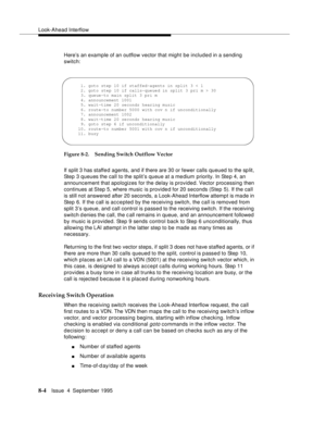 Page 121Look-Ahead Interflow
8-4Issue  4  September 1995
Here’s an example of an outflow vector that might be included in a sending 
switch:
Figure 8-2. Sending Switch Outflow Vector
If split 3 has staffe d agents, and if there are 30 or fewer calls queued to the sp lit, 
Step 3 queues the call to the split’s queue at a medium priority. In Ste p 4, an 
announcement that apologizes for the delay is provided. Vector processing then 
continues at Step 5, where music is provided for 20 seconds (Step 5). If the call...