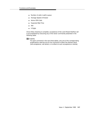 Page 122Functions and Examples
Issue  4  September 1995
8-5
nNumber of calls in split’s queue
nAverage Speed of Answer
nActive VDN Calls
nExpected Wait Time
nANI
nII-Digits
Once inflow checking is complete, acceptance of the Look-Ahead Interflow call 
is accomplished by executing any of the vector commands presented in the 
following table:
NOTE:
For each command in the next three tables, only one of the corresp onding 
qualifications need be true for the command to effect the d esired result 
(call acceptance,...