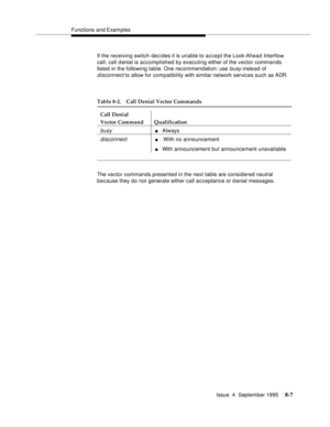 Page 124Functions and Examples
Issue  4  September 1995
8-7
If the receiving switch decides it is unable to accept the Look-Ahead Interflow 
call, call denial is accomplished by executing either of the vector commands 
listed in the following table. One recommendation: use 
busy instead of 
disconnect to allow for compatibility with similar network services such as ADR.
The vector commands presented in the next table are considered neutral 
because they do not generate either call acceptance or denial messages....