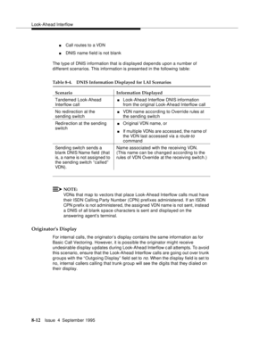 Page 129Look-Ahead Interflow
8-12Issue  4  September 1995
nCall routes to a VDN
nDNIS name field is not blank
The type of DNIS information that is displayed depends upon a number of 
different scenarios. This information is presente d in the following table:
NOTE:
VDNs that map to vectors that place Look-Ahead Interflow calls must have 
their ISDN Calling Party Number (CPN) prefixes administered. If an ISDN 
CPN p refix is not administered, the assigned VDN name is not sent, instead 
a DNIS of all blank s pace...