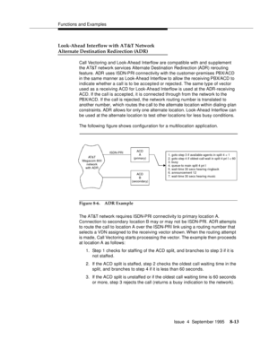 Page 130Functions and Examples
Issue  4  September 1995
8-13
Look-Ahead Interflow with AT&T Network
Alternate Destination Redirection (ADR)
Call Vectoring and Look-Ahead Interflow are compatible with and supplement 
the AT&T network services Alternate Destination Redirection (ADR) rerouting 
feature. ADR uses ISDN-PRI connectivity with the customer-premises PBX/ACD 
in the same manner as Look-Ahead Interflow to allow the receiving PBX/ACD to 
indicate whether a call is to  be accepted or rejected. The same type...