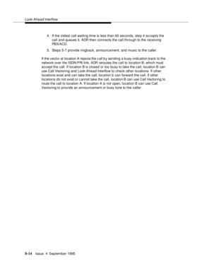 Page 131Look-Ahead Interflow
8-14Issue  4  September 1995
4. If the oldest call waiting time is less than 60 seconds, step 4 accepts the 
call and queues it. ADR then connects the call through to the receiving 
PBX/ACD.
5. Steps 5-7 provide ringback, announcement, and music to the caller.
If the vector at location A rejects the c all b y sending a busy indication back to the 
network over the ISDN-PRI link, ADR reroutes the call to location B, which must 
accept the call. If location B is closed or too busy to...