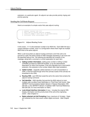 Page 133Adjunct Routin g
9-2Issue  4 September 1995
extension, or a particular agent. An adjunct can also provide priority ringing and 
priority queuing.
Sending the Call Route Request
Here’s an example of a simple vector that uses adjunct routing:
Figure 9-1. Adjunct Routing Vector
In this vector, 
1111 is the extension number of an ASAI link.  Each ASAI link has a 
unique extension number, even in a configuration where there might be multiple 
ASAI links to the same adjunct.
When a call encounters an 
adjunct...