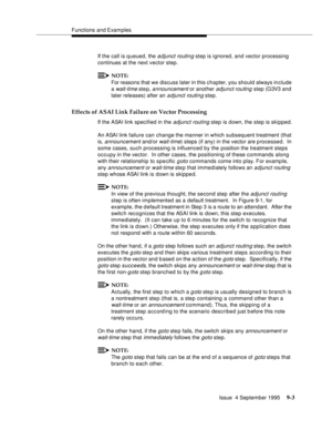 Page 134Functions and Examples
Issue  4 September 1995
9-3
If the call is queued, the adjunct routing step is ignored, and vector processing 
continues at the next vector step.
NOTE:
For reasons that we discuss later in this chapter, you should always in clude 
a 
wait-time ste p, announcement or another adjunct routing step (G3V3 and 
later releases) after an 
adjunct routing step.
Effects of ASAI Link Failure on Vector Processing
If the ASAI link specified in the adjunct routing step is down, the step is...