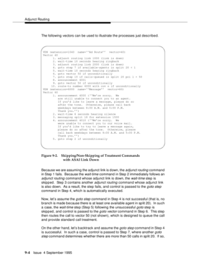 Page 135Adjunct Routin g
9-4Issue  4 September 1995
The following vectors can be used to illustrate the processes just described.
Figure 9-2. Skipping/Non-Skipping of Treatment Commands 
with ASAI Link Down
Because we are assuming the a djunct link is d own, the 
adjunct routing command 
in Step 1 fails.  Because the 
wait-time command in Step 2 immediately follows an 
adjunct routing command whose adjunct link is down, the wait-time step is 
skipped.  Step 3 contains another 
adjunct routing command whose...