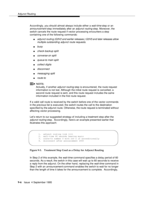 Page 137Adjunct Routin g
9-6Issue  4 September 1995
Accordingly, you should almost always include either a wait-time step or an 
announcement step immediately after an adjunct routing step. Moreover, the 
switch cancels the route request if vector processing encounters a step 
containing one of the following commands:
nadjunct routing (G3V2 and earlier releases.) G3V3 and later releases allow 
multiple outstanding adjunct route requests.
nbusy
ncheck-backup split
nconverse-on split
nqueue-to main split
ncollect...