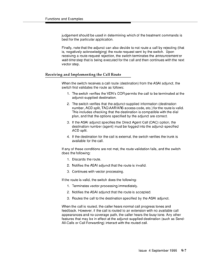 Page 138Functions and Examples
Issue  4 September 1995
9-7
judgement should be used in  determining which of the treatment commands is 
best for the particular ap p lication.
Finally, note that the adjunct can also decide to not route a call by rejecting (that 
is, negatively acknowledging) the route request sent by the switch.  Upon 
receiving a route request rejection, the switch terminates the 
announcement or 
wait-time step that is being executed for the call and then continues with the next 
vector step....