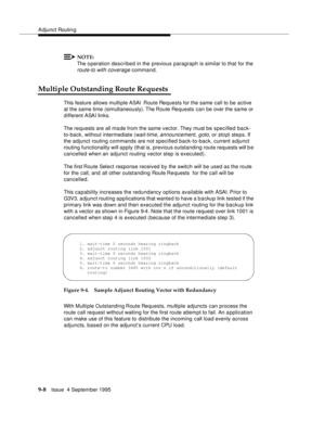 Page 139Adjunct Routin g
9-8Issue  4 September 1995
NOTE:
The o peration described in the previous paragraph is similar to that for the 
route-to with coverage command.
Multiple Outstanding Route Requests
This feature allows multiple ASAI  Route Requests for the same call to be active 
at the same time (simultaneously). The Route Requests can be over the same or 
different ASAI links.
The requests are all made from the same vector. They must be specified back-
to-back, without intermediate (
wait-time,...