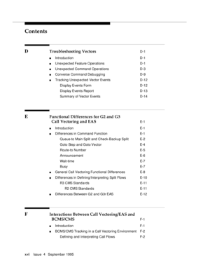 Page 15Contents
xviIssue  4   September 1995 
D Troubleshooting Vectors D-1
n Introduction  D-1
n Unexpected Feature Operations D-1
n Unexpected Command Operations D-3
n Converse Command Deb u gging D-9
n Tracking Unexp ected Vector Events D-12
 Display Events FormD-12
 Display Events Report D-13
 Summary of Vector EventsD-14
E Functional Differences for G2 and G3 
Call Vectoring and EAS 
E-1
n Introduction  E-1
n Differences in Command Function  E-1
 Queue-to Main Split and Check-Backup Split E-2
 Goto Step...