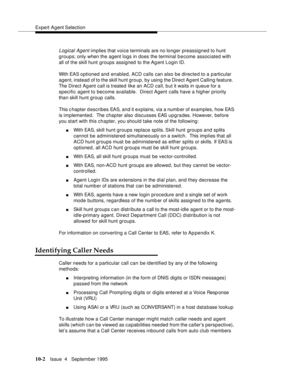 Page 142Expert Agent Selection
10-2Issue  4   Septem ber 1995
Logical Agent implies that voice terminals are no longer preassigned to hunt 
groups; only when the agent logs in does the terminal b e come associated with 
all of the skill hunt groups assigned to the Agent Login ID.
With EAS optioned and enabled, ACD calls can also be directed to a particular 
agent, instead of to the skill hunt group, by using the Direct Ag ent Calling feature.  
The Direct Ag ent call is treated like an ACD call, b ut it waits in...