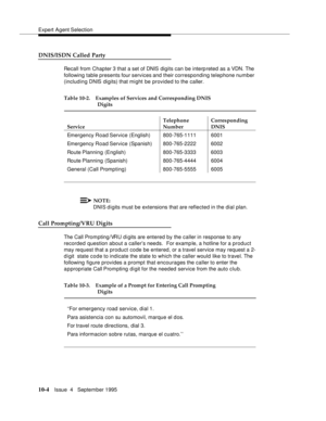 Page 144Expert Agent Selection
10-4Issue  4   Septem ber 1995
DNIS/ISDN Called Party
Recall from Chapter 3 that a set of DNIS digits can be interpreted as a VDN. The 
following table presents four services and their corresponding telephone number 
(including DNIS digits) that mi ght be provided to the caller.  
NOTE:
DNIS d i gits must be extensions that are reflected in the dial plan.
Call Prompting/VRU Digits
The Call Prom pting/VRU d i gits are entered by the caller in response to any 
recorded question about...