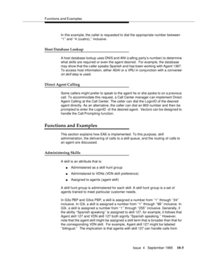 Page 145Functions and Examples
Issue  4   September 1995
10-5
In this example, the caller is requested to dial the appropriate number between 
‘‘1’’ and ‘‘4 (cuatro),’’ inclusive.
Host Database Lookup
A host database lookup uses DNIS and ANI (calling party’s number) to determine 
what skills are required or even the agent desired.  For examp le, the database 
may show that the c aller s peaks Spanish and has b een working with Ag ent 1367. 
To access host information, either ASAI or a VRU in conjunction with a...