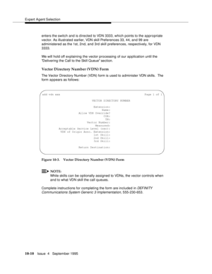 Page 150Expert Agent Selection
10-10Issue  4   September 1995
enters the switch and is d irected to VDN 3333, which points to the a ppropriate 
vector. As illustrated earlier, VDN skill Preferences 33, 44, and 99 are 
administered as the 1st, 2nd, and 3rd skill preferences, respectively, for VDN 
3333.
We will hold off explaining the vector processing of our application until the 
Delivering the Call to the Skill Queue section.
Vector Directory Number (VDN) Form
The Vector Directory Numb er (VDN) form is used to...