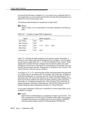 Page 152Expert Agent Selection
10-12Issue  4   September 1995
hunt group that the agent is logged in to. If you wish to use a separate skill as a 
direct agent skill, you must ensure that this skill is the first skill administered for all 
agents who receive direct agent calls.
The following table illustrates the assignment of agent skills.
NOTE:
Refer to Table 10-4 for a description of the skills indicated in the following 
table.
Table 10-7 indicates the skills assigned to five specific agents. Remember, a...