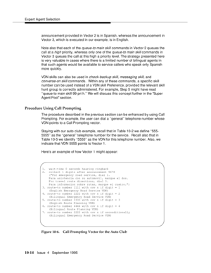 Page 154Expert Agent Selection
10-14Issue  4   September 1995
announcement provided in Vector 2 is in Spanish, whereas the announcement in 
Vector 3, which is executed in our example, is in English.
Note also that each of the 
q ueue-to main skill commands in Vector 2 queues the 
call at a 
hig h priority, whereas only one of the queue-to main skill commands in 
Vector 3 queues the call at this high a priority level. The strategy presented here 
is very valuable in cases where there is a limited number of...