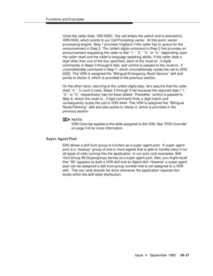 Page 155Functions and Examples
Issue  4   September 1995
10-15
Once the caller dials ‘‘555-5555,’’ the call enters the switch and is directed to 
VDN 5555, which points to our Call Prompting vector.  At this point, vector 
processing begins. Ste p 1 provides ringback if the caller has to queue for the 
announcement in Step 2. The 
collect digits command in Step 2 first provides an 
announcement requesting the caller to dial ‘‘1,’’ ‘‘2,’’ ‘‘3,’’ or ‘‘4,’’  depending upon 
the caller need and the caller’s language...