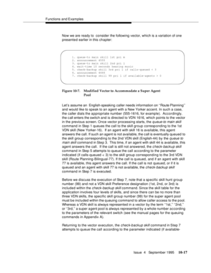 Page 157Functions and Examples
Issue  4   September 1995
10-17
Now we are ready to  consider the following vector, which is a variation of one 
presented earlier in this chapter:
Figure 10-7. Modified Vector to Accommodate a Super Agent 
Pool
Let’s assume an  English-speaking caller needs information on ‘‘Route Planning’’ 
and would like to speak to an agent with a New Yorker accent. In such a case, 
the caller dials the appropriate number (555-1616, for example).  Accordingly, 
the c all enters the switch and...