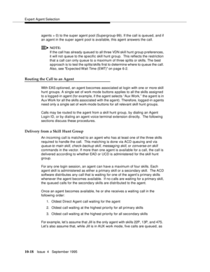 Page 158Expert Agent Selection
10-18Issue  4   September 1995
agents > 0) to the super agent pool (Supergroup-99). If the call is queued, and if 
an agent in the super agent pool is available, this agent answers the call.
NOTE:
If the call has already  queued to all three VDN skill hunt group preferences, 
it will not queue to the specific skill hunt group.  This reflects the restriction 
that a call can only queue to a maximum of three sp lits or skills. The best 
approach is to test the splits/skills first to...