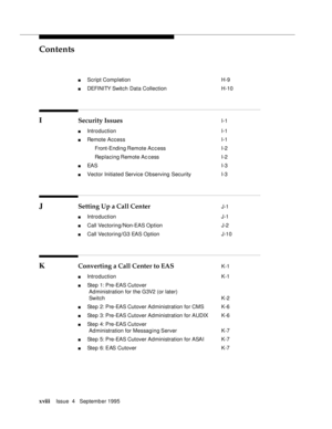 Page 17Contents
xviiiIssue  4   September 1995 
n Script Completion  H-9
n DEFI NI TY Switch Data Collection H-10
I Security Issues I-1
n Introduction  I-1
n Remote Access  I-1
 Front-Ending Remote  Ac c ess I-2
 Replacing Remote Ac cess I-2
n EAS  I-3
n Vector Initiated Service Observing Security  I-3
J Setting Up a Call Center J-1
n Introduction  J-1
n Call Vectoring/Non-EAS Option  J-2
n Call Vectoring/G3 EAS Option J-10
K Converting a Call Center to EAS K-1
n Introduction  K-1
n  St e p   1 :  P r e - EA S...