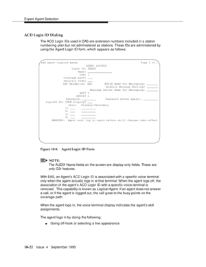 Page 162Expert Agent Selection
10-22Issue  4   September 1995
ACD Login ID Dialing
The ACD Login IDs used in EAS are extension numb ers included in a station 
numbering plan but not administered as stations. These IDs are ad ministered by 
using the Agent Login ID form, which appears as follows:
Figure 10-8. Agent Login ID Form
NOTE:
The AUDIX Name fields on the screen are display-only fields. These are 
only G3r features.
With EAS, an Agent’s ACD Login ID is associated with a specific voice terminal 
only when...