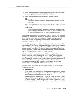 Page 163Functions and Examples
Issue  4   September 1995
10-23
nUpon hearing the d ial tone, entering the login Feature Access Code (FAC) 
or selecting the Login Ab breviated Dialing (AD) b utton
nUpon hearing the dial tone, entering the 1- to 5-digit Login ID
NOTE:
If someone is already logged in at that terminal, the agent will hear 
intercept.
nUpon hearing the dial tone, entering (optionally) the 0- to 9-digit password.
NOTE:
If the agent is using a DCP voice terminal such as  CallMaster, the 
password...