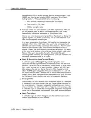 Page 164Expert Agent Selection
10-24Issue  4   September 1995
Inward Dialing (DID) or an 800 number. Both the receiving agent’s Login 
ID COR and the originator’s (caller’s) COR must have ‘‘Direct Agent 
Calling’’ set to ‘‘y.’’  The caller’s COR is for the following:
— Voice terminal extension (for internal calls or transfers)
— Trunk group (for DID  calls)
— VDN (for promp ted calls)
nIf the call covers or is forwarded, the COR of the originator (or VDN) and 
the final agent is used. All feature functionality...