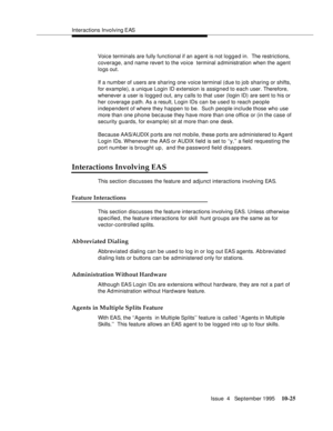 Page 165Interactions Involving EAS
Issue  4   September 1995
10-25
Voice terminals are fully functional if an agent is not logged in.  The restrictions, 
coverage, and name revert to the voice  terminal a dministration when the agent 
logs out.
If a number of users are sharing one voice terminal (due to job sharing or shifts, 
for example), a unique Login ID extension is assigned to each user. Therefore, 
whenever a user is logg e d out, any calls to that user (login ID) are sent to his or 
her coverage path. As...