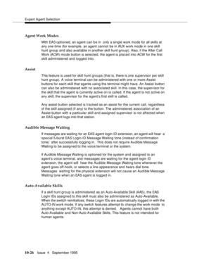 Page 166Expert Agent Selection
10-26Issue  4   September 1995
Agent Work Modes
With EAS optioned, an agent can be in  only a single work mode for all skills at 
any one time (for example, an agent cannot be in AUX work mode in one skill 
hunt group and also available in another skill hunt group). Also, if the After Call 
Work (ACW) mo de button is selected, the agent is placed into ACW for the first 
skill administered and logged into.
Assist
This feature is used for skill hunt groups (that is, there is one...