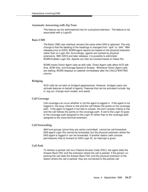 Page 167Interactions Involving EAS
Issue  4   September 1995
10-27
Automatic Answering with Zip Tone
This feature can be administered only for a physical extension.  The feature is not 
associated with a LoginID.
Basic CMS
The Basic CMS user interface remains the same when EAS is optioned. The only 
change is that the labeling of the headings is changed from ‘‘sp lit’’ to ‘‘skill.’’ With 
releases p rior to G3V3, BCMS agent reports are based on the physical extension 
rather than on Login IDs. Accordingly,...