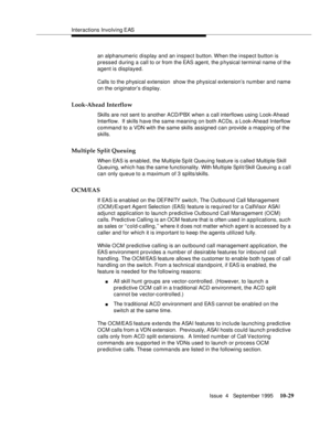 Page 169Interactions Involving EAS
Issue  4   September 1995
10-29
an alphanumeric display and an inspect button. When the inspect button is 
pressed during a call to or from the EAS agent, the p hysical terminal name of the 
agent is displayed.
Calls to the physical extension  show the physical extension’s number and name 
on the originator’s display.
Look-Ahead Interflow
Skills are not sent to another ACD/PBX when a call interflows using Look-Ahead 
Interflow.  If skills have the same meaning on both ACDs, a...