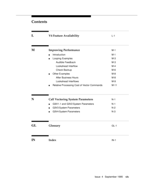 Page 18Contents
Issue  4   September 1995xix
L V4 Feature Availability L-1
M Improving Performance M-1
n Introduction  M-1
n Looping Examples M-3
 Audible Feedb ac k M-3
 Lookahead Interflow M-4
 Check Backup M-6
n Other Examples M-8
 After Business Hours M-8
 Lookahead Interflows M-9
n Relative Processing Cost of Vector Commands  M-11
N Call Vectoring System Parameters N-1
n G3iV1.1 and G3V2 System Parameters N-1
n G3V3 System Parameters  N-2
n G3V4 System Parameters  N-3
GL Glossary GL-1
IN Index IN-1 