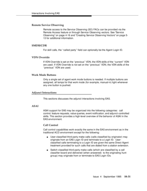 Page 171Interactions Involving EAS
Issue  4   September 1995
10-31
Remote Service Observing
Remote access to the Service Observing (SO) FACs can be provided via the 
Remote Access feature or through Service Observing vectors. See Service 
Observing on page 4-16 and Creating Service Observing Vectors on page 5-
13 for a d ditional information. 
SMDR/CDR
For skill calls, the ‘‘called party’’ field can optionally be the Agent Login ID.
VDN Override
If VDN Override is set on the ‘‘previous’’ VDN, the VDN skills of...