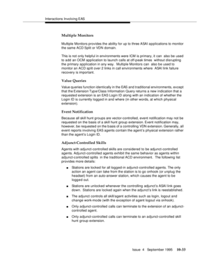 Page 173Interactions Involving EAS
Issue  4   September 1995
10-33
Multiple Monitors
Multiple Monitors provides the ability for up to three ASAI a p plications to monitor 
the same ACD Split or VDN domain.
This is not only helpful in environments were ICM is primary, it can  also be used 
to add an OCM application to launch calls at off-peak times  without disrupting 
the primary a p plication in any way.  Multiple Monitors can  also b e used to 
monitor an ACD sp lit over 2 links in call environments where...